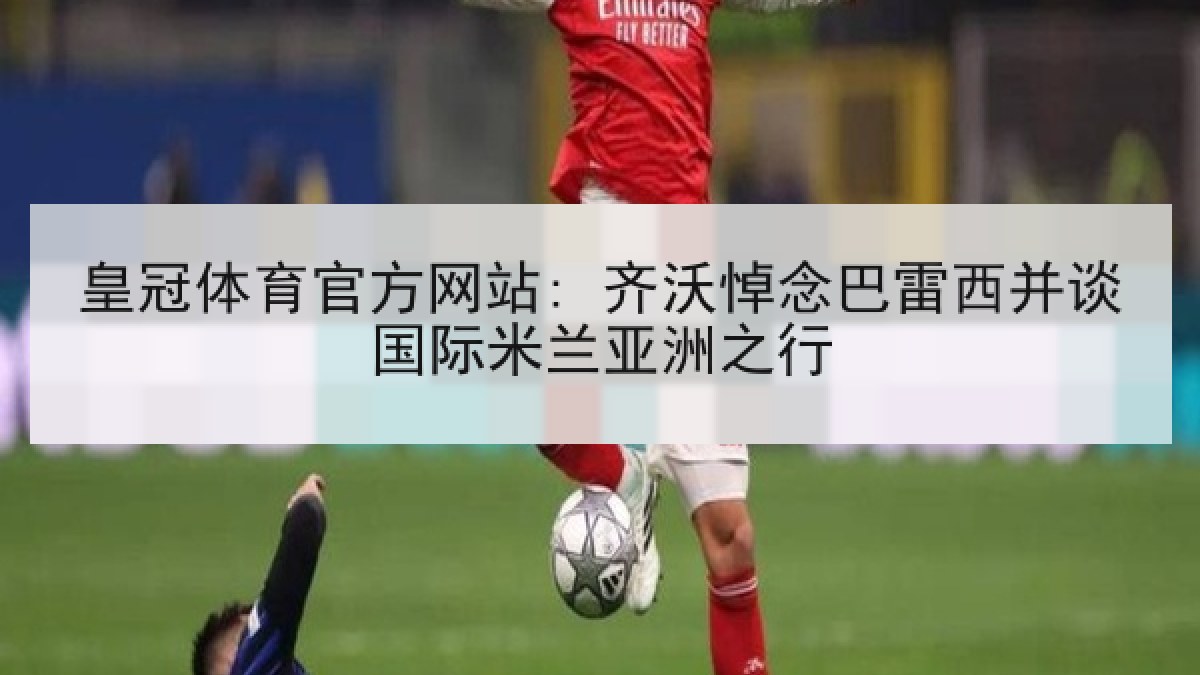 皇冠体育官方网站: 齐沃悼念巴雷西并谈国际米兰亚洲之行 皇冠体育官方网站: 齐沃悼念巴雷西并谈国际米兰亚洲之行