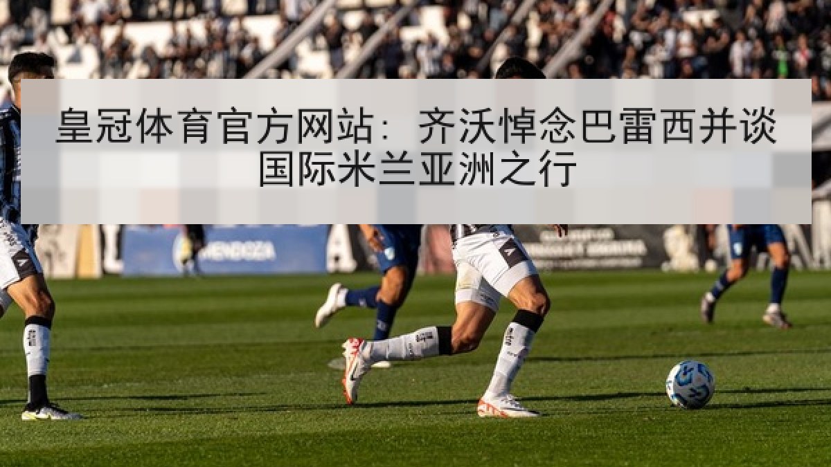 皇冠体育官方网站: 齐沃悼念巴雷西并谈国际米兰亚洲之行 皇冠体育官方网站: 齐沃悼念巴雷西并谈国际米兰亚洲之行
