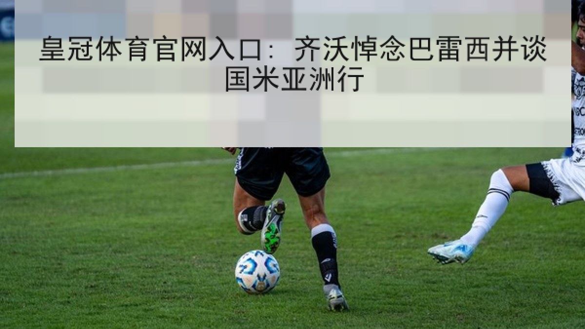 皇冠体育官网入口: 齐沃悼念巴雷西并谈国米亚洲行 皇冠体育官网入口: 齐沃悼念巴雷西并谈国米亚洲行