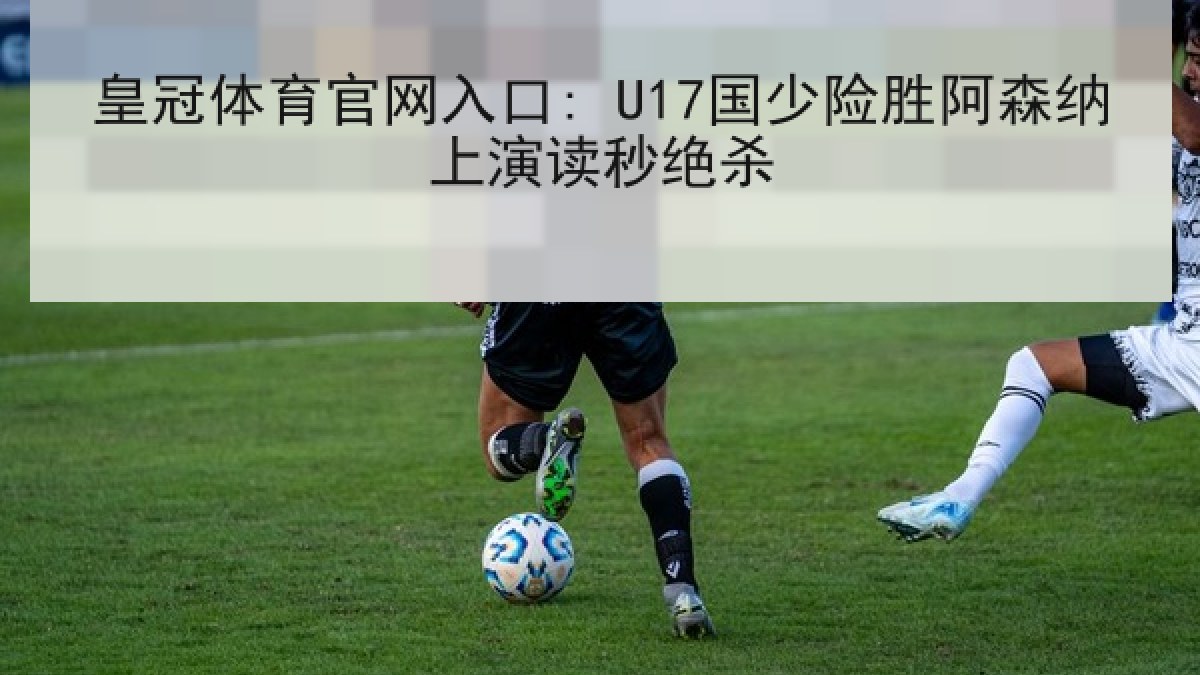 皇冠体育官网入口: U17国少险胜阿森纳上演读秒绝杀 皇冠体育官网入口: U17国少险胜阿森纳上演读秒绝杀